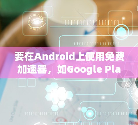 要在Android上使用免费加速器，如Google Play Accelerator，可以按照以下步骤操作