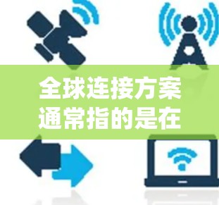 全球连接方案通常指的是在全球范围内实现网络通信和数据共享的系统架构或技术方案。以下是一些可能涉及的全球连接方案,供您参考