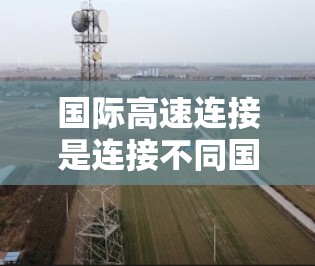 国际高速连接是连接不同国家和地区的重要交通方式，广泛应用于商业、旅游、物流、交通等多领域。以下是一些主要的国际高速连接和相关信息
