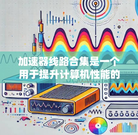 加速器线路合集是一个用于提升计算机性能的系统,主要包括多个组件如加速器芯片、模块和系统。以下是对这些组件的系统性介绍