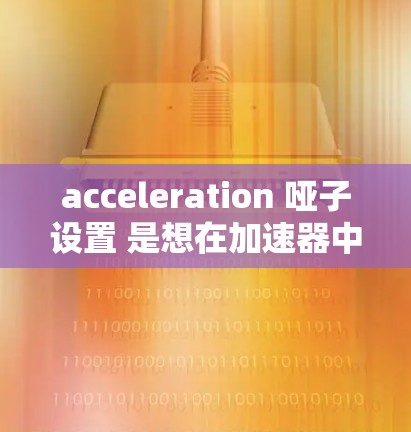 acceleration 哑子设置 是想在加速器中调整搜索、阅读或网页加载模式的设置。以下是一些常见的设置步骤和注意事项