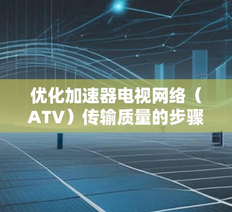 优化加速器电视网络(ATV)传输质量的步骤如下