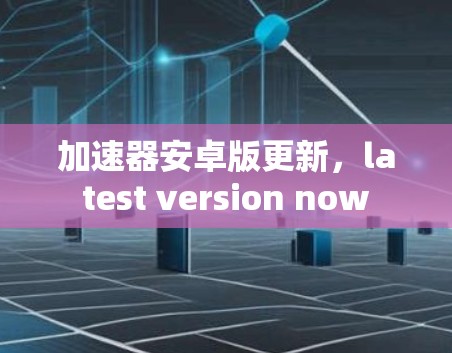 加速器安卓版更新,latest version now