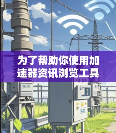 为了帮助你使用加速器资讯浏览工具来加速网页访问，以下是分步指南