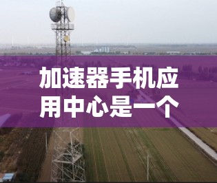 加速器手机应用中心是一个专门提供加速器功能的手机应用,通常用于提高手机的性能和速度。以下是关于这个应用中心的一些关键信息和建议
