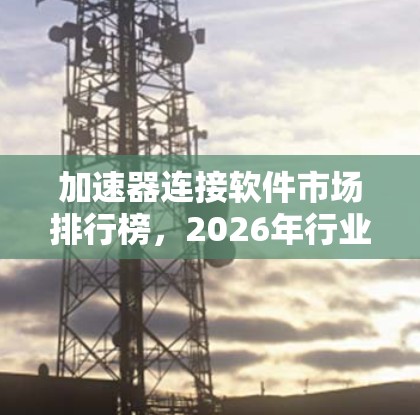 加速器连接软件市场排行榜,2026年行业分析与趋势预测 加速器连接软件市场排行榜,2026年行业分析与趋势预测
