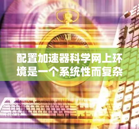 配置加速器科学网上环境是一个系统性而复杂的过程,需要从硬件配置到软件设置,逐步进行。以下是详细的步骤指南,帮助您顺利完成配置 配置加速器科学网上环境是一个系统性而复杂的过程,需要从硬件配置到软件设置,逐步进行。以下是详细的步骤指南,帮助您顺利完成配置