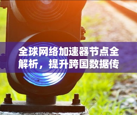 全球网络加速器节点全解析,提升跨国数据传输效率 全球网络加速器节点全解析,提升跨国数据传输效率