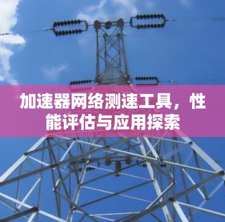加速器网络测速工具,性能评估与应用探索 加速器网络测速工具,性能评估与应用探索
