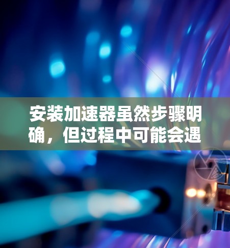 安装加速器虽然步骤明确,但过程中可能会遇到一些挑战和需要注意的事项。以下是对安装过程的总结和建议 安装加速器虽然步骤明确,但过程中可能会遇到一些挑战和需要注意的事项。以下是对安装过程的总结和建议