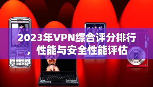 2023年VPN综合评分排行,性能与安全性能评估 2023年VPN综合评分排行,性能与安全性能评估