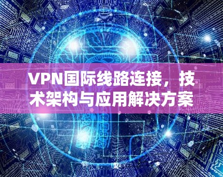 VPN国际线路连接，技术架构与应用解决方案