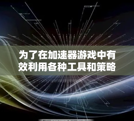 为了在加速器游戏中有效利用各种工具和策略,以下是一个有条理的学习和应用指南 为了在加速器游戏中有效利用各种工具和策略,以下是一个有条理的学习和应用指南