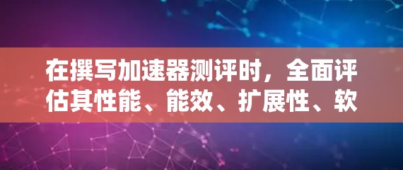 在撰写加速器测评时，全面评估其性能、能效、扩展性、软件生态系统、价格与价值以及生产商可靠性等多个方面至关重要。以下是对这些方面的详细分析和总结