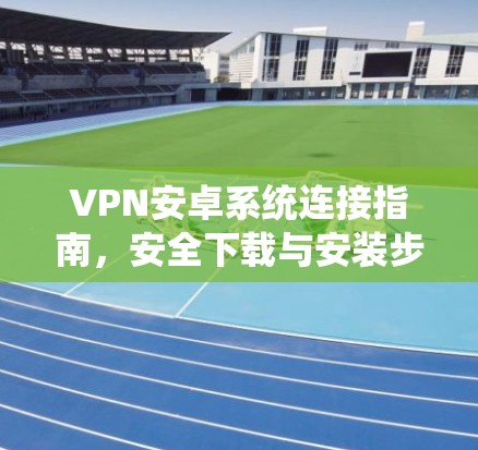 VPN安卓系统连接指南,安全下载与安装步骤 VPN安卓系统连接指南,安全下载与安装步骤