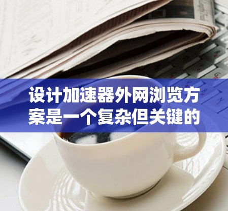 设计加速器外网浏览方案是一个复杂但关键的任务，涉及多个方面的考虑。以下是对该方案的系统化总结