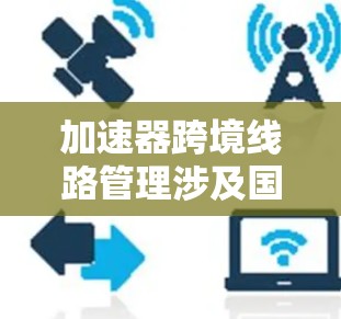加速器跨境线路管理涉及国际合作中的协调和协同运作，旨在高效管理跨境加速器网络。以下是对该主题的详细分析