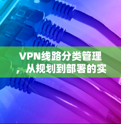 VPN线路分类管理,从规划到部署的实践指南 VPN线路分类管理,从规划到部署的实践指南
