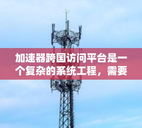 加速器跨国访问平台是一个复杂的系统工程,需要综合考虑技术、管理、法律和可持续性等多个方面。以下是对该平台的详细分析和优化建议 加速器跨国访问平台是一个复杂的系统工程,需要综合考虑技术、管理、法律和可持续性等多个方面。以下是对该平台的详细分析和优化建议