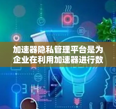 加速器隐私管理平台是为企业在利用加速器进行数据处理时提供隐私保护的解决方案。它通过多项技术手段确保敏感数据的安全，帮助企业在数据驱动的业务中平衡速度与隐私。以下是对这一平台的详细分析