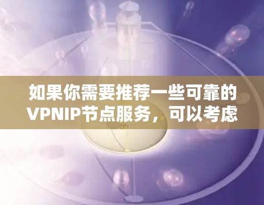 如果你需要推荐一些可靠的VPNIP节点服务,可以考虑以下几家知名的VPN服务提供商,它们在速度、隐私保护和稳定性方面都有较好的表现 如果你需要推荐一些可靠的VPNIP节点服务,可以考虑以下几家知名的VPN服务提供商,它们在速度、隐私保护和稳定性方面都有较好的表现