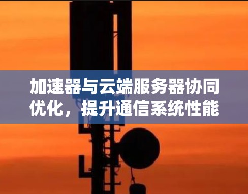加速器与云端服务器协同优化,提升通信系统性能 加速器与云端服务器协同优化,提升通信系统性能
