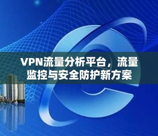 VPN流量分析平台,流量监控与安全防护新方案 VPN流量分析平台,流量监控与安全防护新方案
