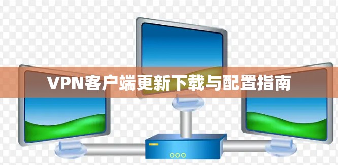 VPN客户端更新下载与配置指南 VPN客户端更新下载与配置指南