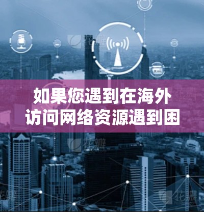 如果您遇到在海外访问网络资源遇到困难的情况,以下是一些常见问题和解决方法 如果您遇到在海外访问网络资源遇到困难的情况,以下是一些常见问题和解决方法