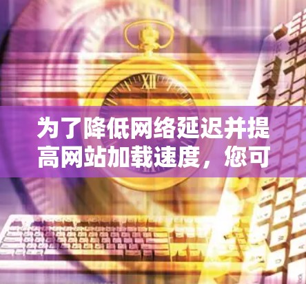 为了降低网络延迟并提高网站加载速度,您可以按照以下步骤采取行动 为了降低网络延迟并提高网站加载速度,您可以按照以下步骤采取行动