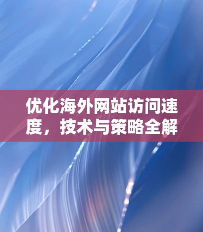 优化海外网站访问速度,技术与策略全解析 优化海外网站访问速度,技术与策略全解析