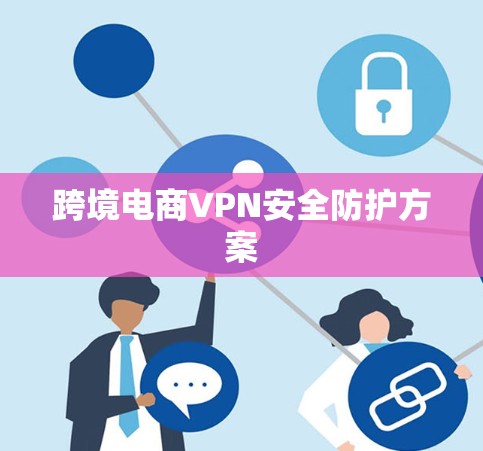跨境电商VPN安全防护方案 跨境电商VPN安全防护方案