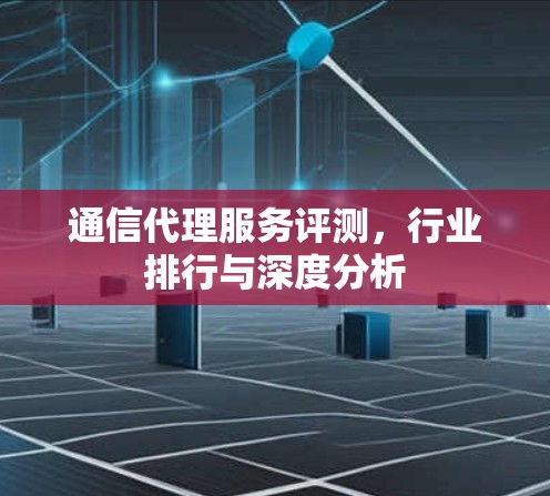 通信代理服务评测,行业排行与深度分析 通信代理服务评测,行业排行与深度分析