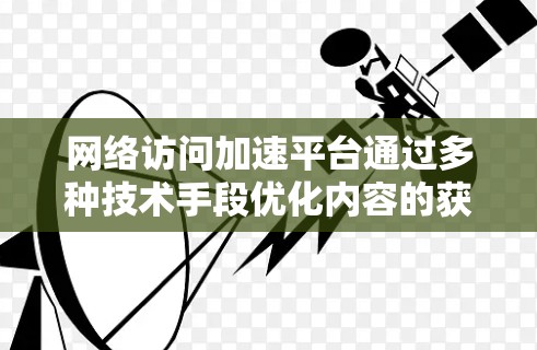 网络访问加速平台通过多种技术手段优化内容的获取速度和可用性,以提升用户体验。以下是对这些技术及其结合的详细分析 网络访问加速平台通过多种技术手段优化内容的获取速度和可用性,以提升用户体验。以下是对这些技术及其结合的详细分析