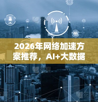 2026年网络加速方案推荐,AI+大数据赋能未来网络 2026年网络加速方案推荐,AI+大数据赋能未来网络