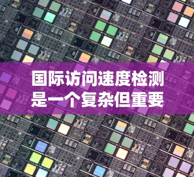 国际访问速度检测是一个复杂但重要的任务,涉及多个步骤和考虑因素。以下是对该问题的系统性分析和解决方案 国际访问速度检测是一个复杂但重要的任务,涉及多个步骤和考虑因素。以下是对该问题的系统性分析和解决方案