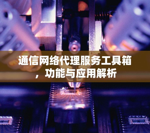 通信网络代理服务工具箱,功能与应用解析 通信网络代理服务工具箱,功能与应用解析