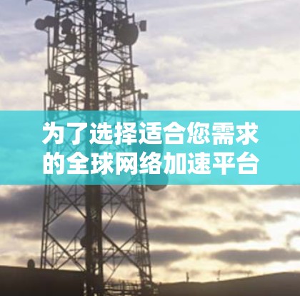 为了选择适合您需求的全球网络加速平台,以下是一个有条理的比较和选择过程 为了选择适合您需求的全球网络加速平台,以下是一个有条理的比较和选择过程
