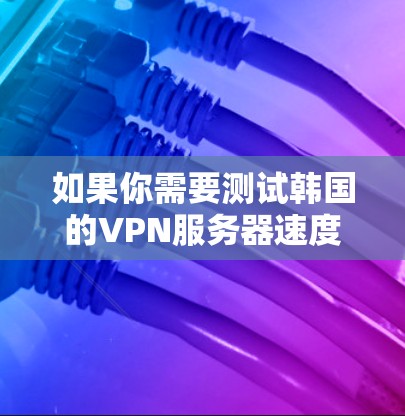 如果你需要测试韩国的VPN服务器速度,可以按照以下步骤操作 如果你需要测试韩国的VPN服务器速度,可以按照以下步骤操作