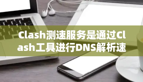 Clash测速服务是通过Clash工具进行DNS解析速度测试的有效方法，以下是其关键点