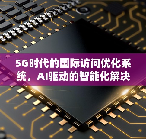 5G时代的国际访问优化系统，AI驱动的智能化解决方案