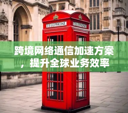 跨境网络通信加速方案,提升全球业务效率 跨境网络通信加速方案,提升全球业务效率
